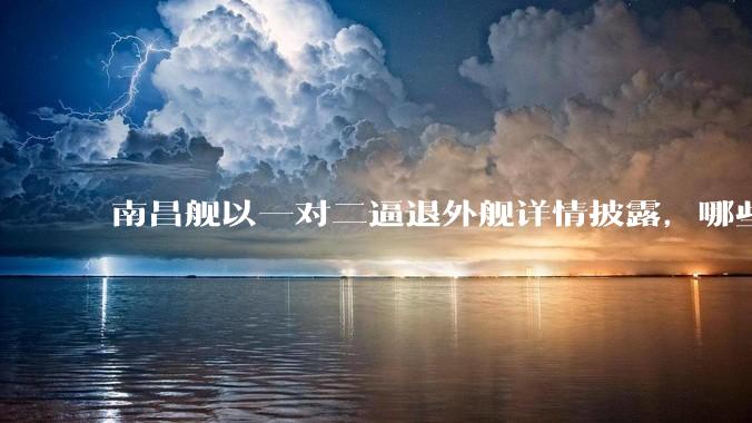南昌舰以一对二逼退外舰详情披露，哪些内容值得关注？