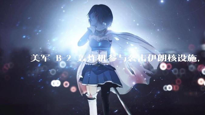 美军 B-2 轰炸机参与袭击伊朗核设施，B-2轰炸机战斗力如何？会摧毁伊朗核设施吗？