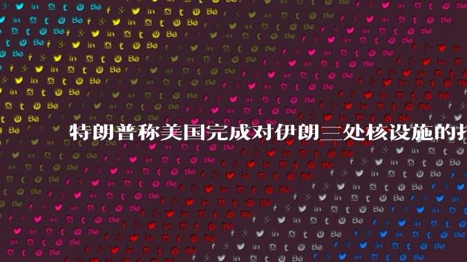 特朗普称美国完成对伊朗三处核设施的打击，具体情况如何？伊朗会如何反击？