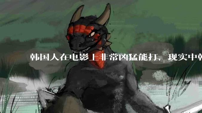 韩国人在电影上非常凶猛能打，现实中韩国男人的战力如何?