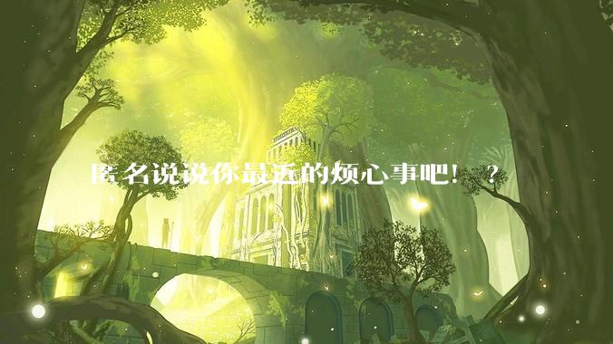 匿名说说你最近的烦心事吧！?